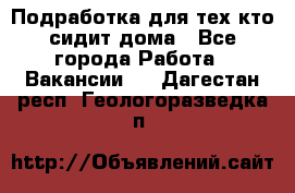 Подработка для тех,кто сидит дома - Все города Работа » Вакансии   . Дагестан респ.,Геологоразведка п.